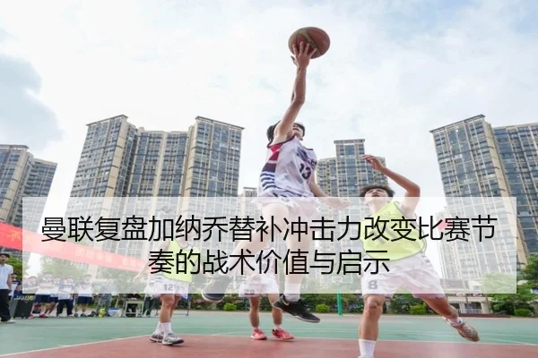 曼联复盘加纳乔替补冲击力改变比赛节奏的战术价值与启示