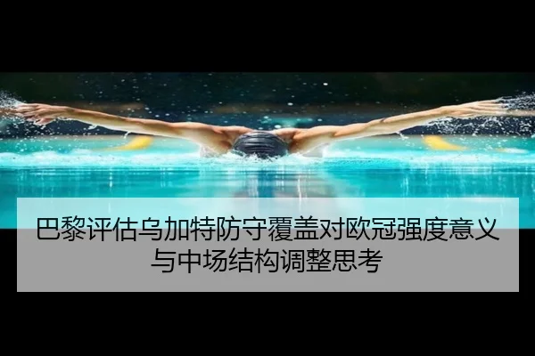 巴黎评估乌加特防守覆盖对欧冠强度意义与中场结构调整思考
