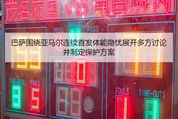 巴萨围绕亚马尔连续首发体能隐忧展开多方讨论并制定保护方案