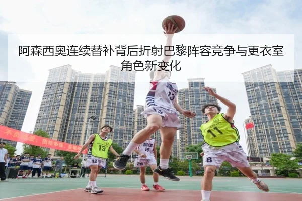 阿森西奥连续替补背后折射巴黎阵容竞争与更衣室角色新变化