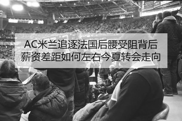 AC米兰追逐法国后腰受阻背后 薪资差距如何左右今夏转会走向